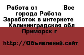 Работа от (  18) ! - Все города Работа » Заработок в интернете   . Калининградская обл.,Приморск г.